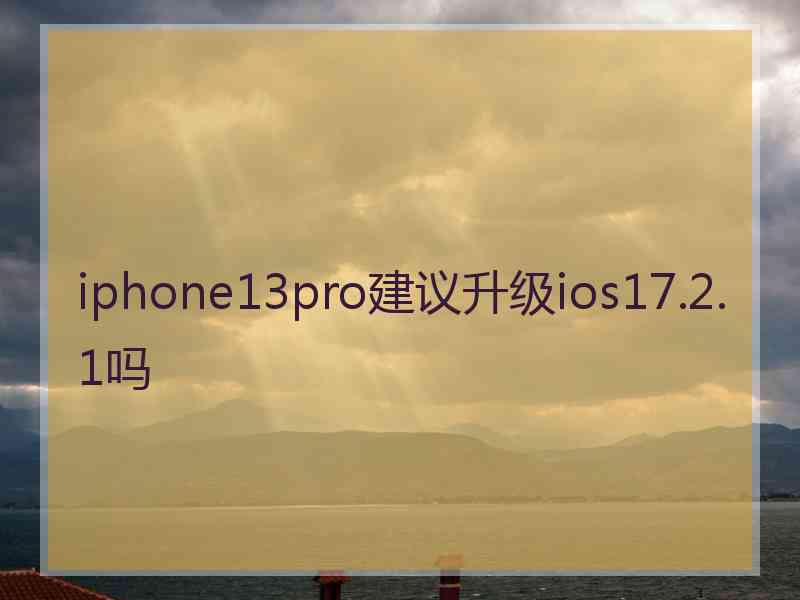 iphone13pro建议升级ios17.2.1吗