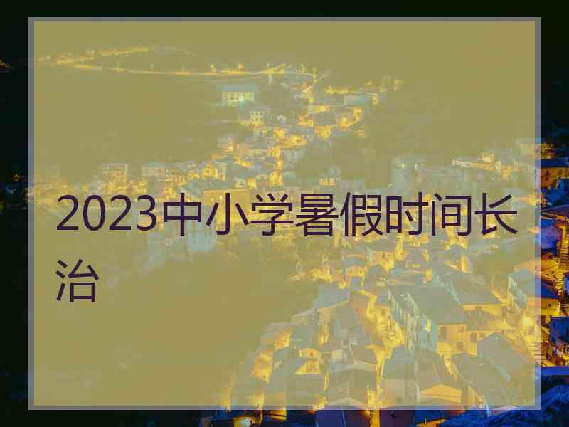 2023中小学暑假时间长治