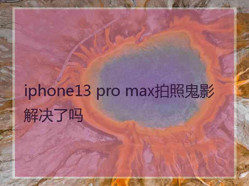 iphone13 pro max拍照鬼影解决了吗