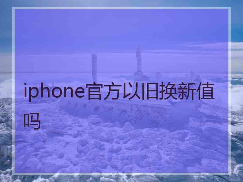 iphone官方以旧换新值吗