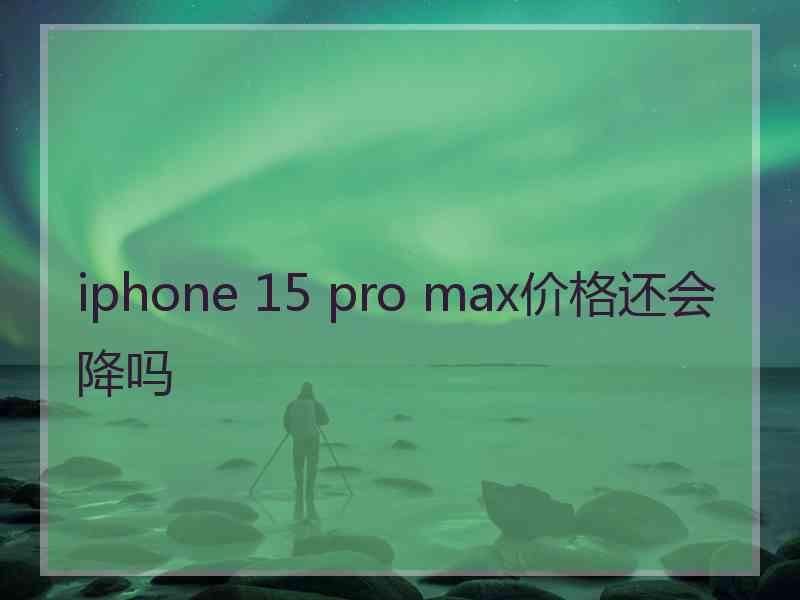 iphone 15 pro max价格还会降吗