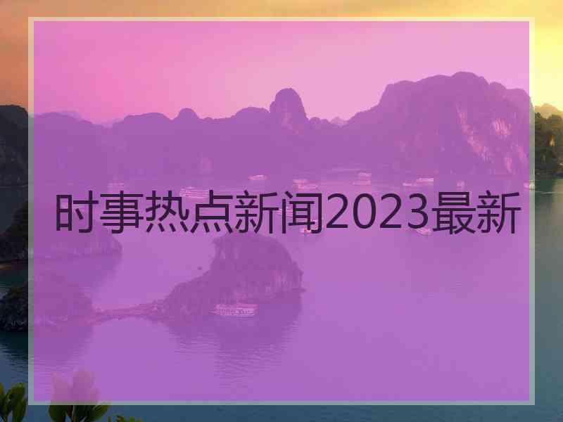 时事热点新闻2023最新