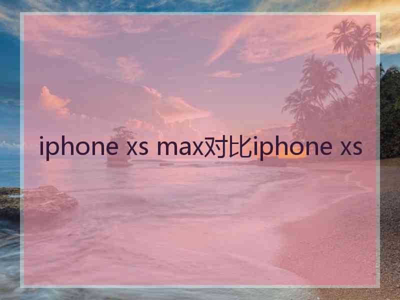 iphone xs max对比iphone xs