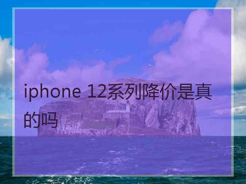 iphone 12系列降价是真的吗