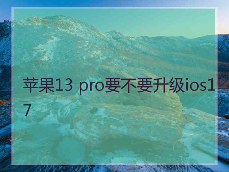 苹果13 pro要不要升级ios17