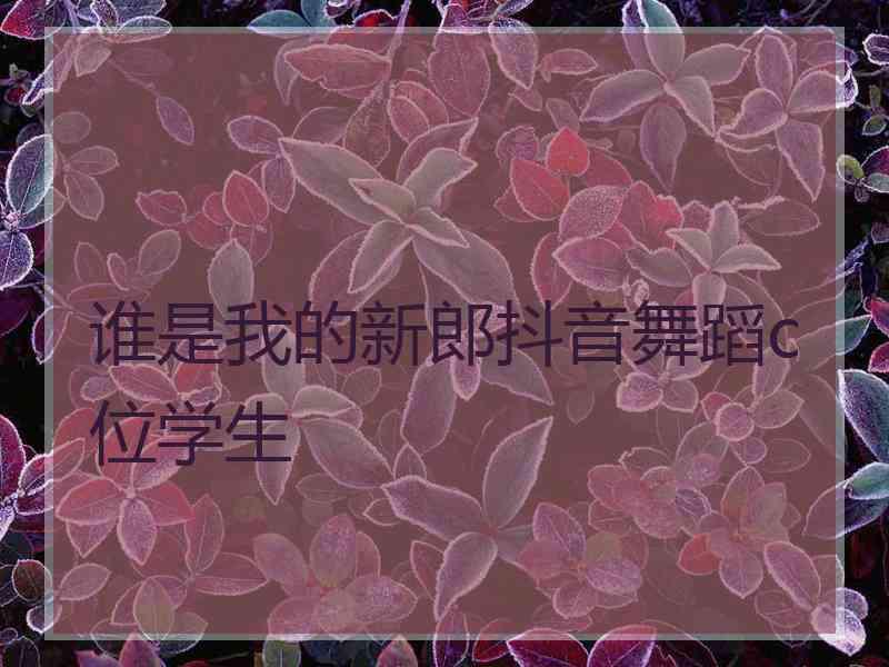 谁是我的新郎抖音舞蹈c位学生