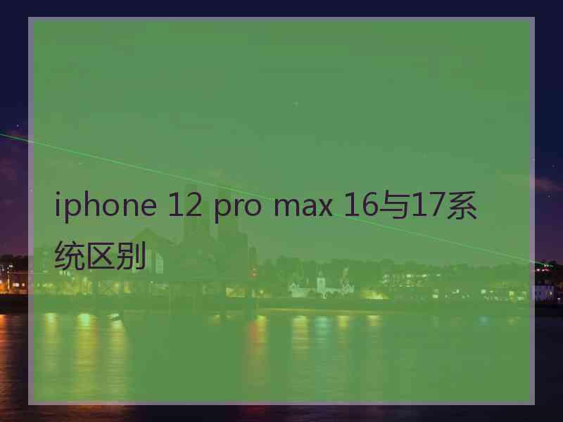 iphone 12 pro max 16与17系统区别