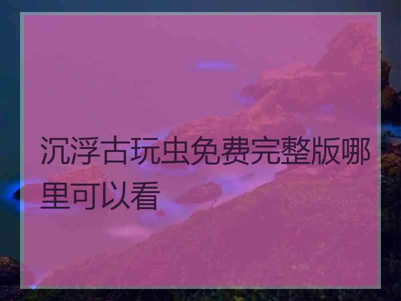 沉浮古玩虫免费完整版哪里可以看