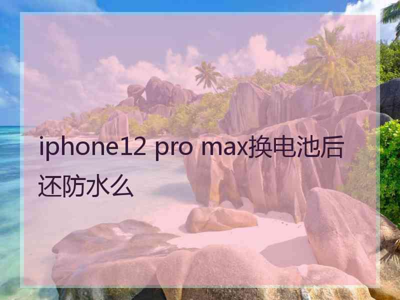 iphone12 pro max换电池后还防水么