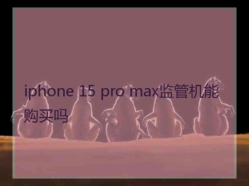 iphone 15 pro max监管机能购买吗