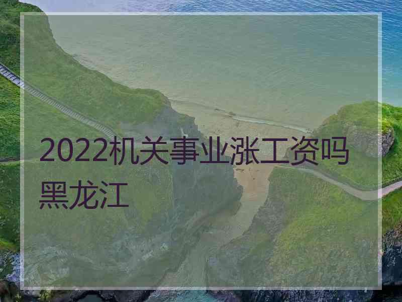 2022机关事业涨工资吗黑龙江