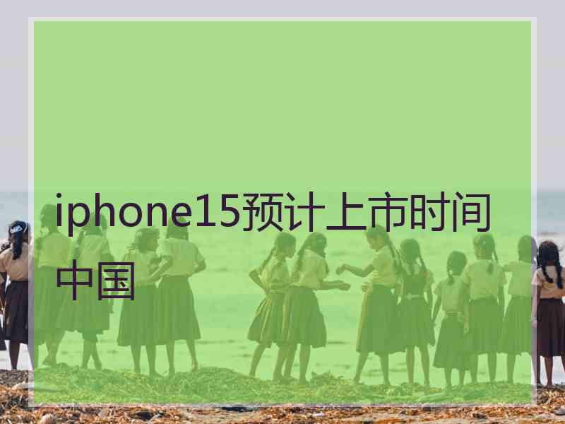 iphone15预计上市时间中国