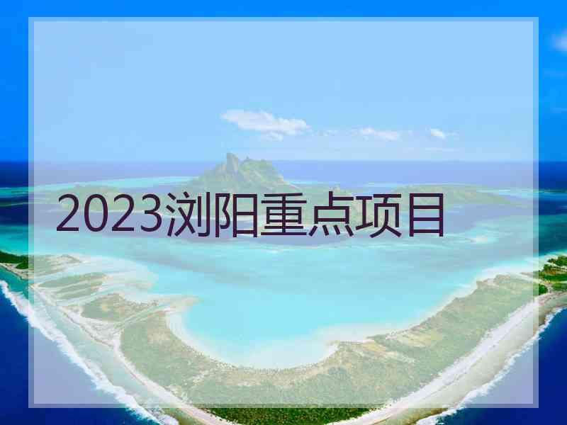 2023浏阳重点项目