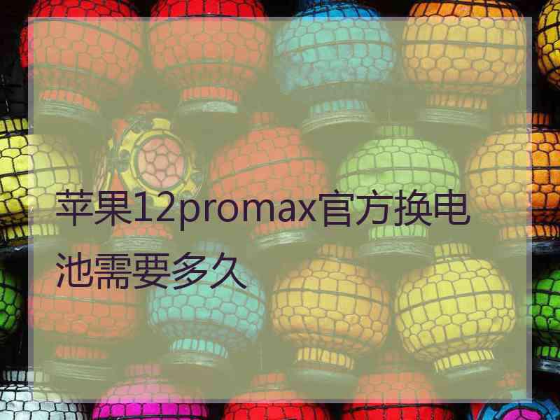 苹果12promax官方换电池需要多久