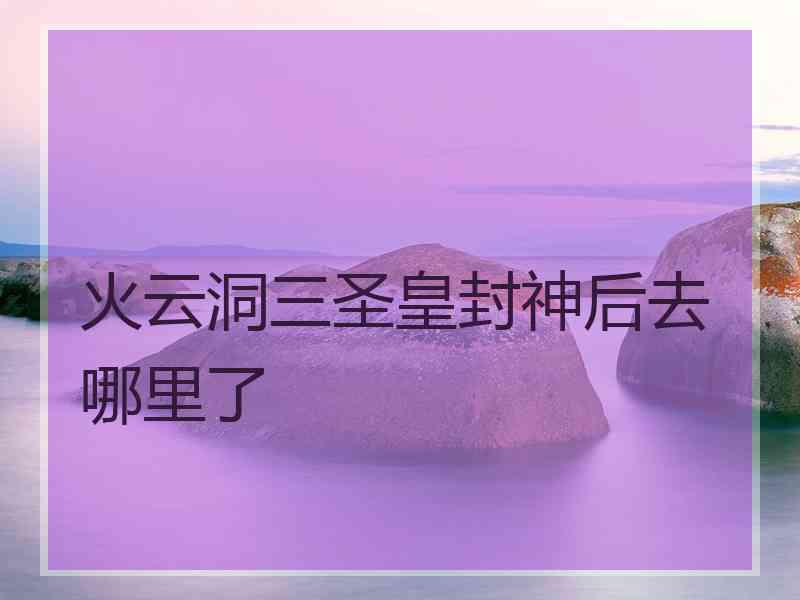 火云洞三圣皇封神后去哪里了