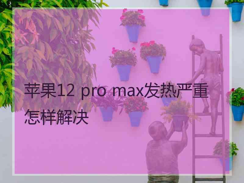 苹果12 pro max发热严重怎样解决