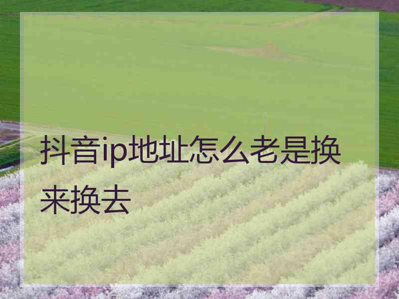 抖音ip地址怎么老是换来换去