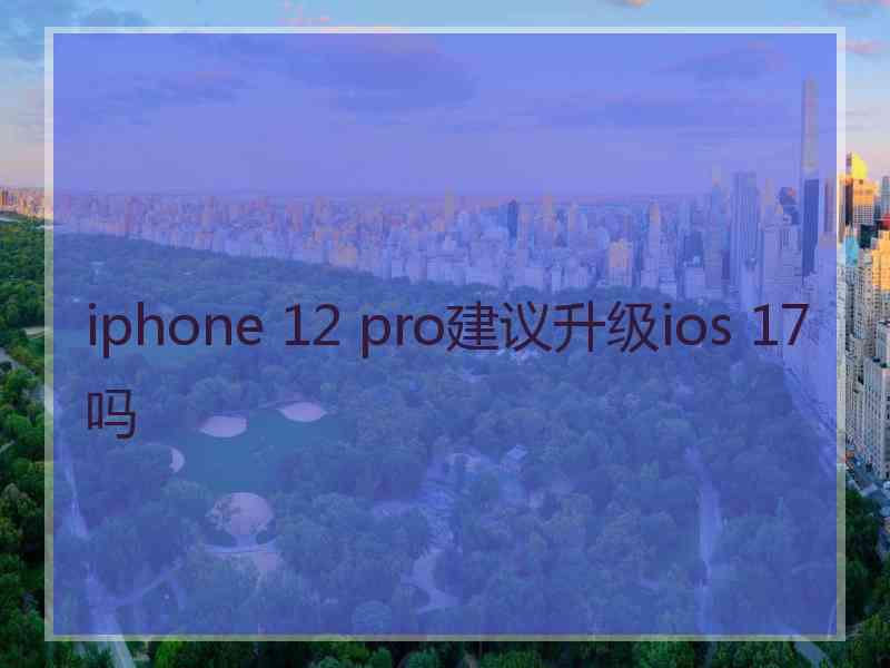 iphone 12 pro建议升级ios 17吗