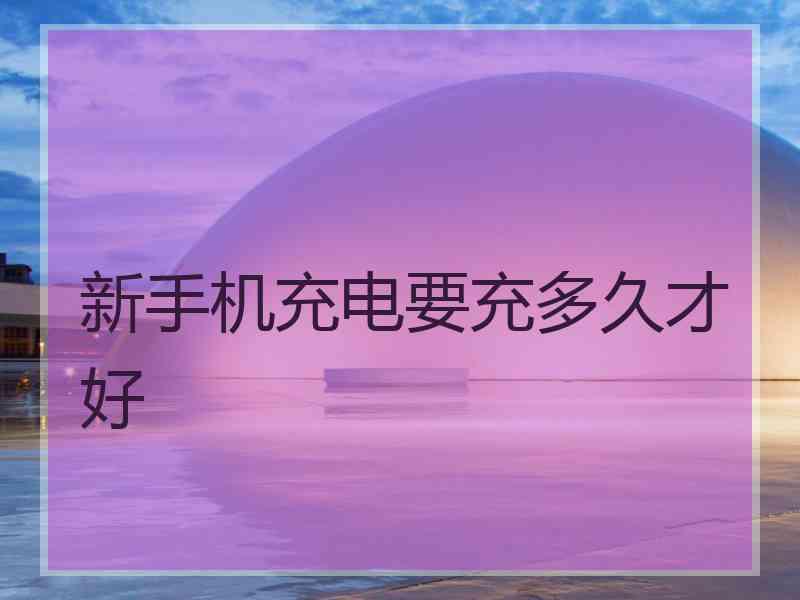 新手机充电要充多久才好