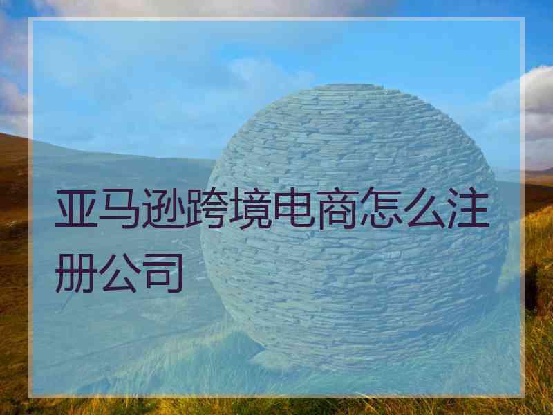 亚马逊跨境电商怎么注册公司