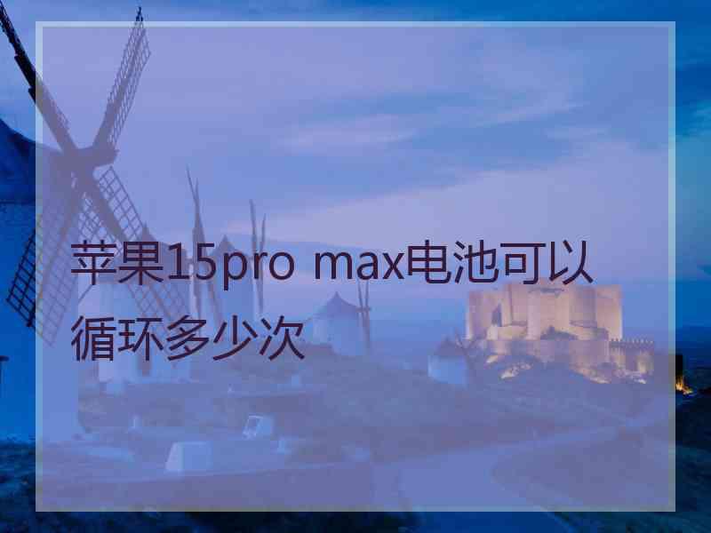 苹果15pro max电池可以循环多少次