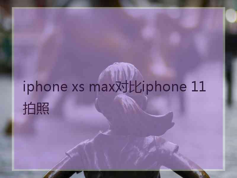 iphone xs max对比iphone 11拍照