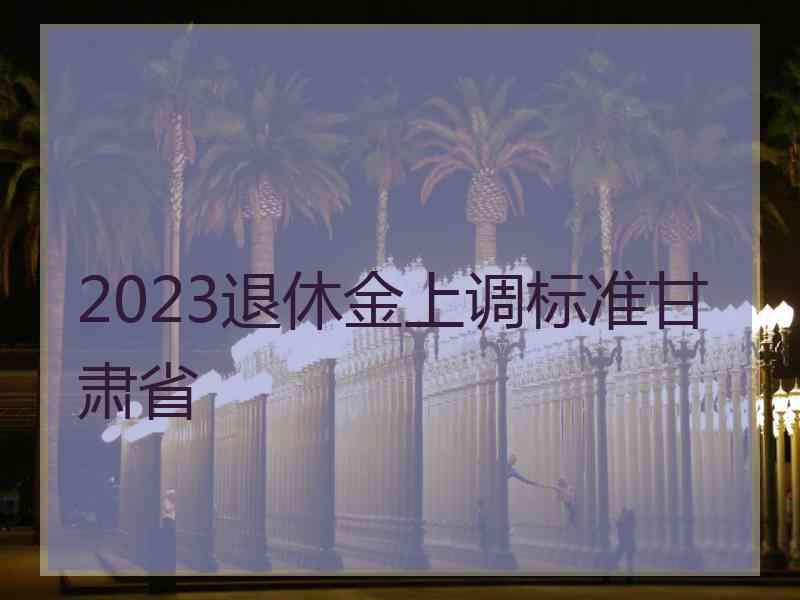 2023退休金上调标准甘肃省