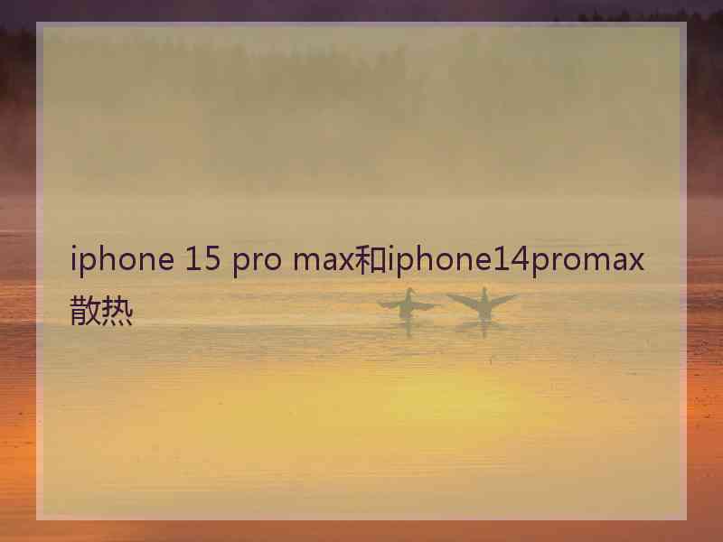 iphone 15 pro max和iphone14promax散热