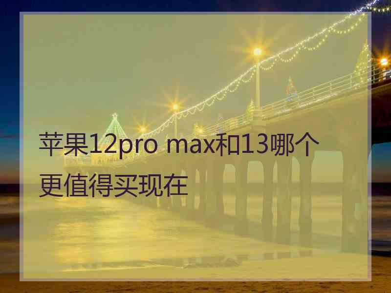 苹果12pro max和13哪个更值得买现在