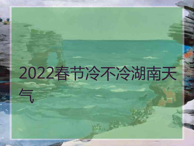 2022春节冷不冷湖南天气