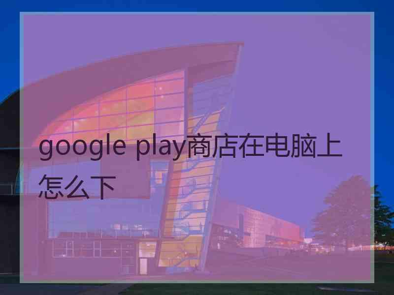 google play商店在电脑上怎么下