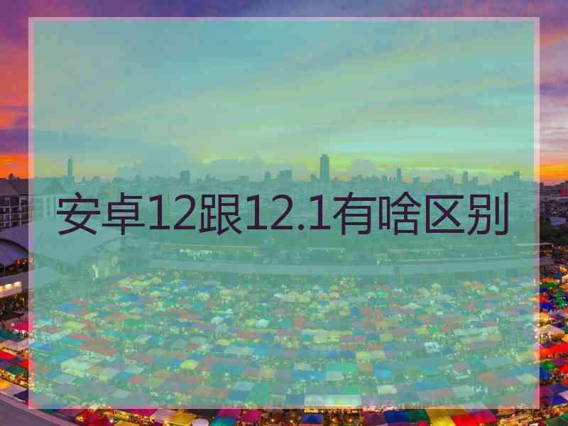 安卓12跟12.1有啥区别