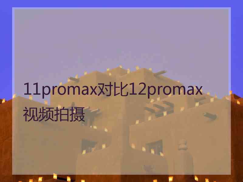 11promax对比12promax视频拍摄