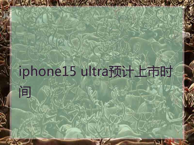 iphone15 ultra预计上市时间