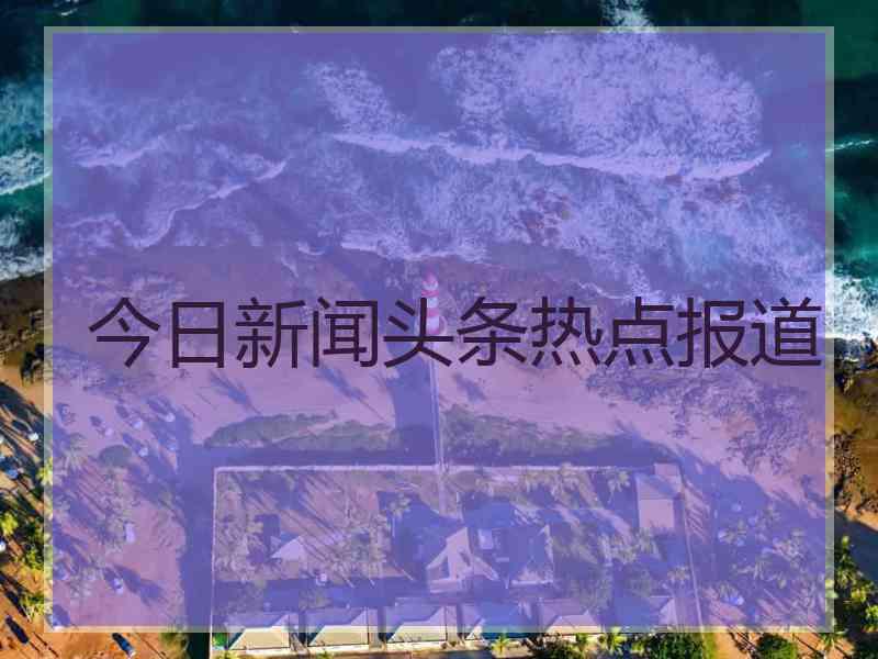 今日新闻头条热点报道