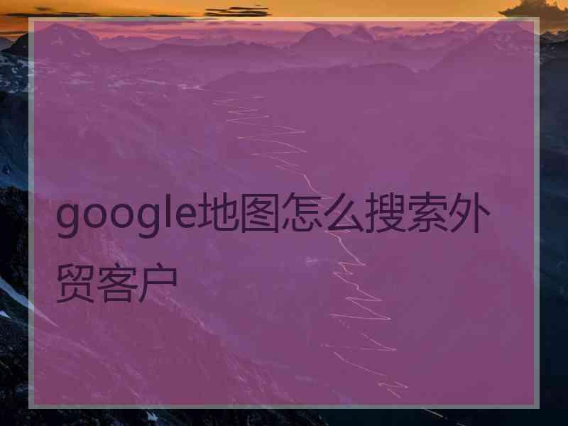 google地图怎么搜索外贸客户