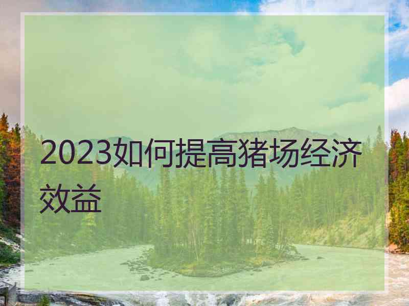 2023如何提高猪场经济效益