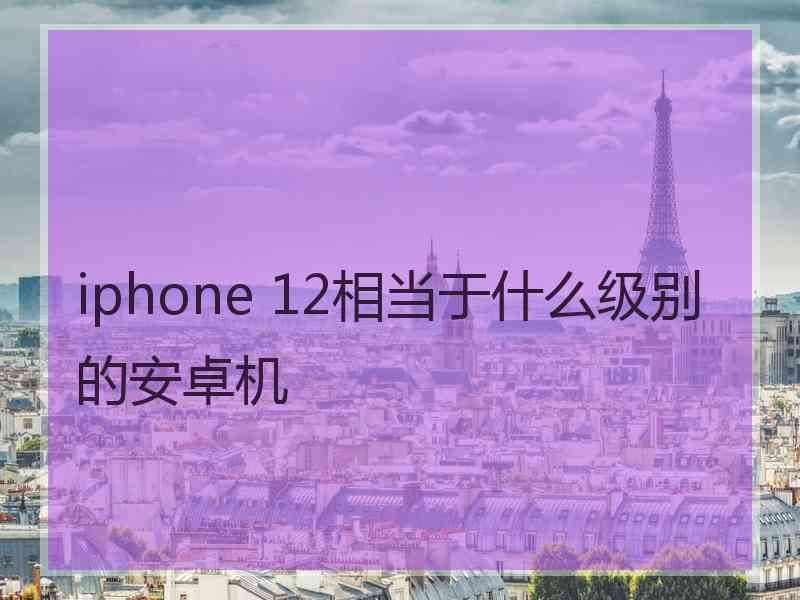 iphone 12相当于什么级别的安卓机