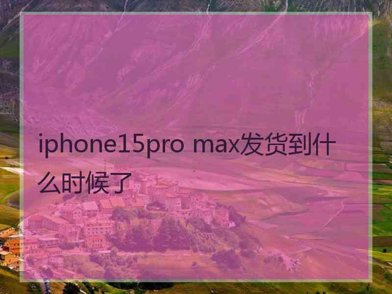 iphone15pro max发货到什么时候了