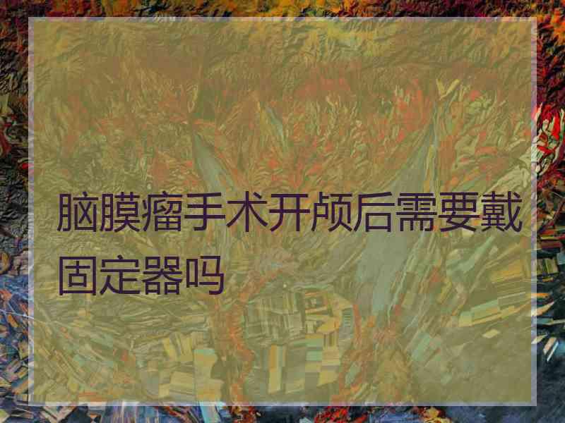 脑膜瘤手术开颅后需要戴固定器吗