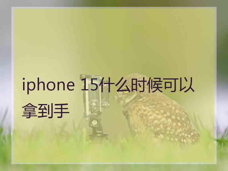 iphone 15什么时候可以拿到手