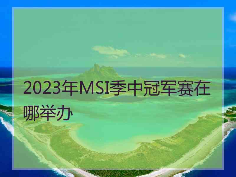 2023年MSI季中冠军赛在哪举办