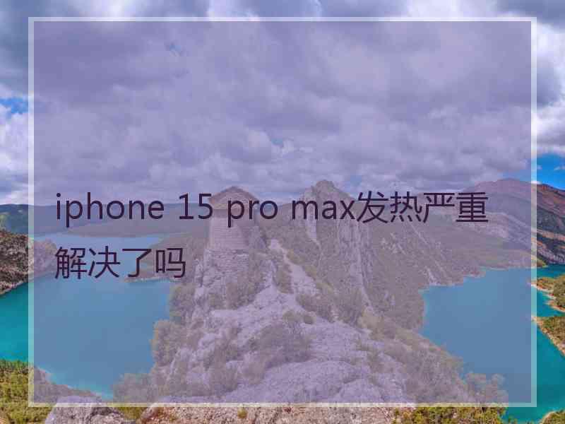 iphone 15 pro max发热严重解决了吗