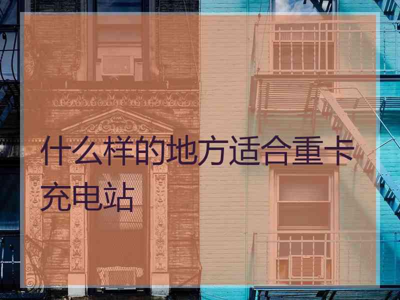 什么样的地方适合重卡充电站