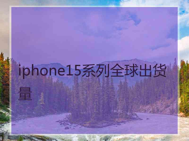 iphone15系列全球出货量