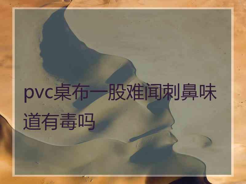 pvc桌布一股难闻刺鼻味道有毒吗