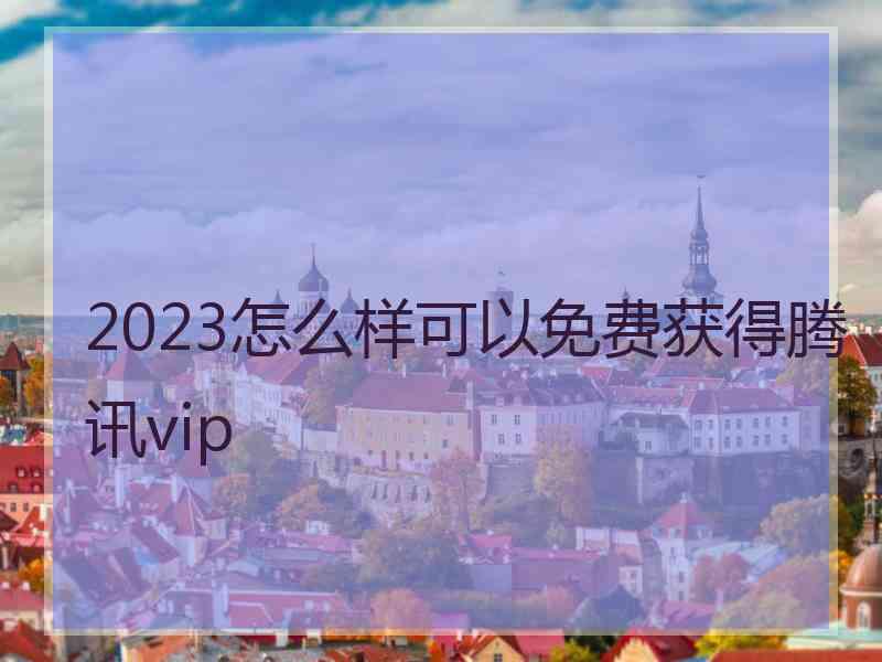 2023怎么样可以免费获得腾讯vip