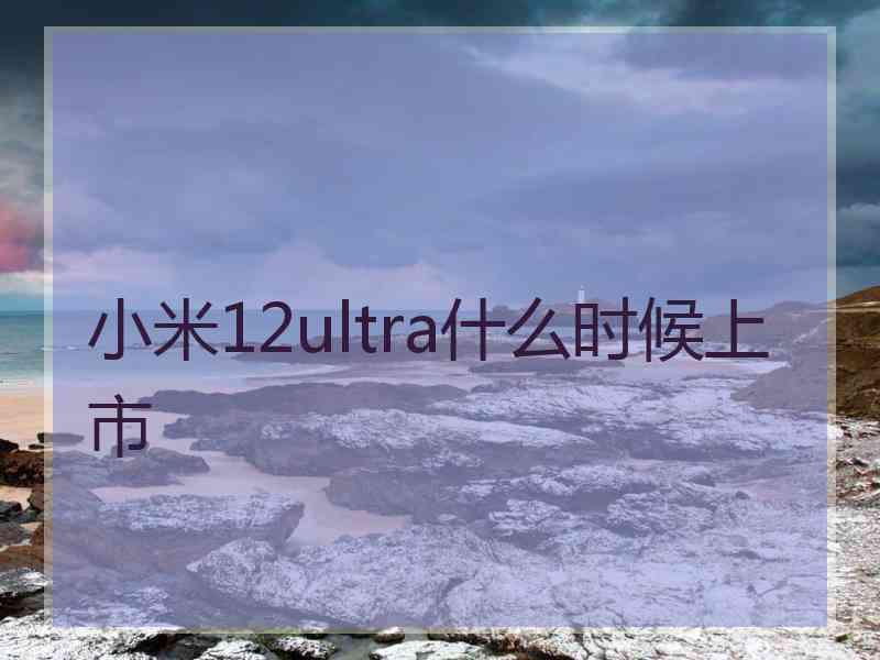 小米12ultra什么时候上市