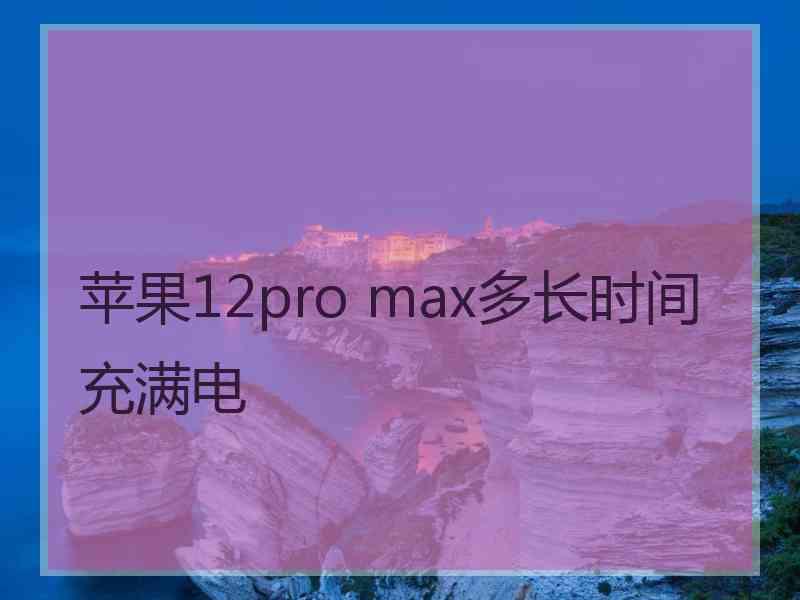 苹果12pro max多长时间充满电