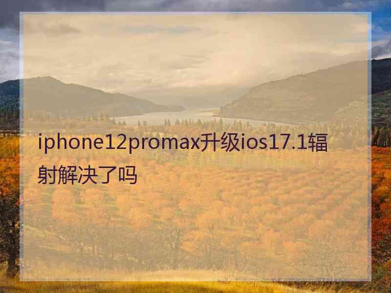 iphone12promax升级ios17.1辐射解决了吗